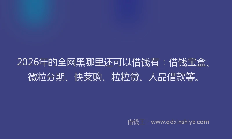 2026年的全网黑哪里还可以借钱有：借钱宝盒、微粒分期、快莱购、粒粒贷、人品借款等。