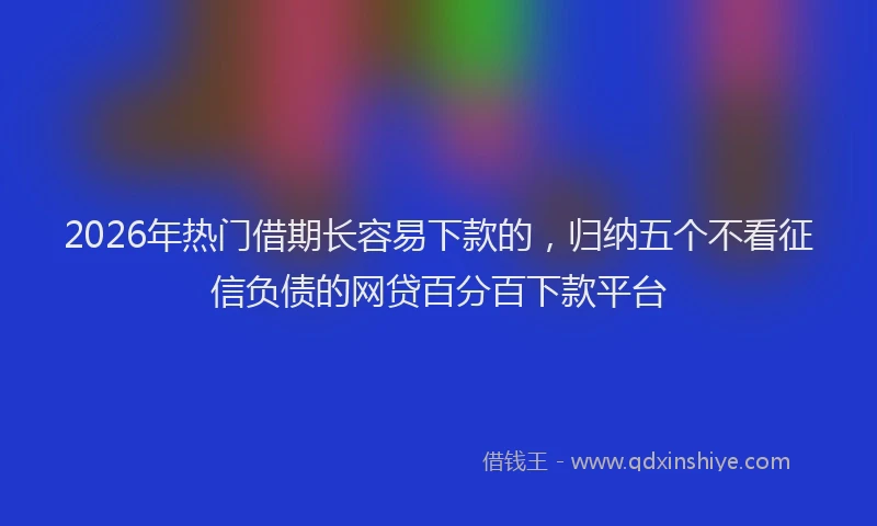 2026年热门借期长容易下款的，归纳五个不看征信负债的网贷百分百下款平台