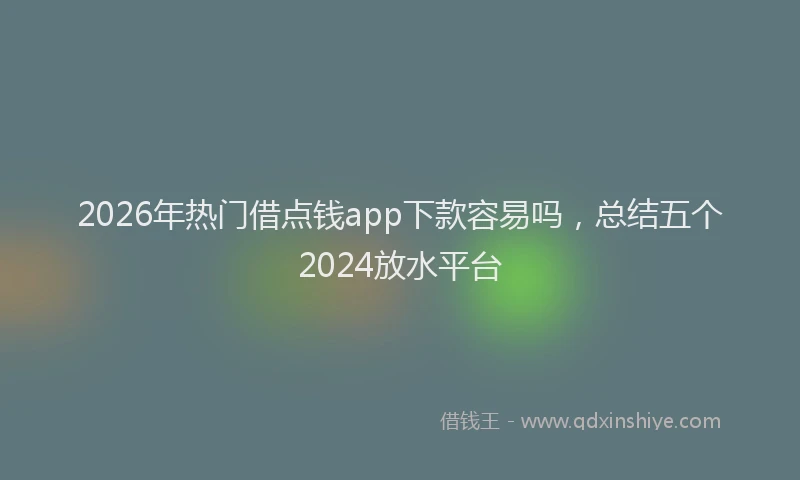2026年热门借点钱app下款容易吗，总结五个2024放水平台