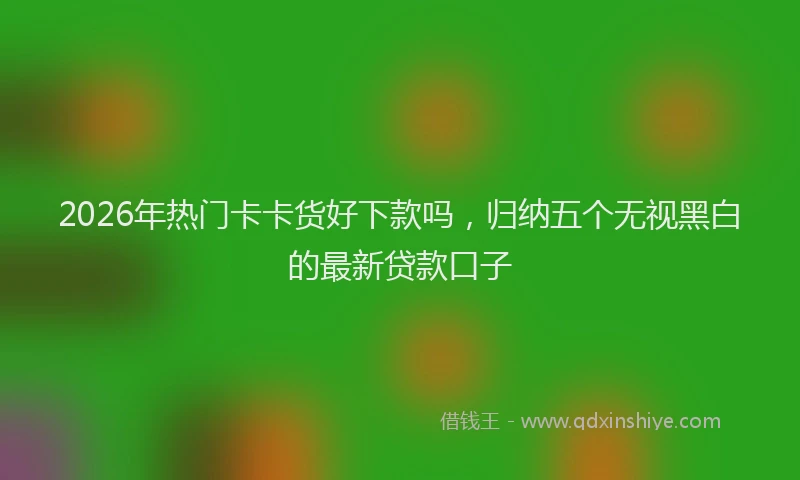 2026年热门卡卡货好下款吗，归纳五个无视黑白的最新贷款口子