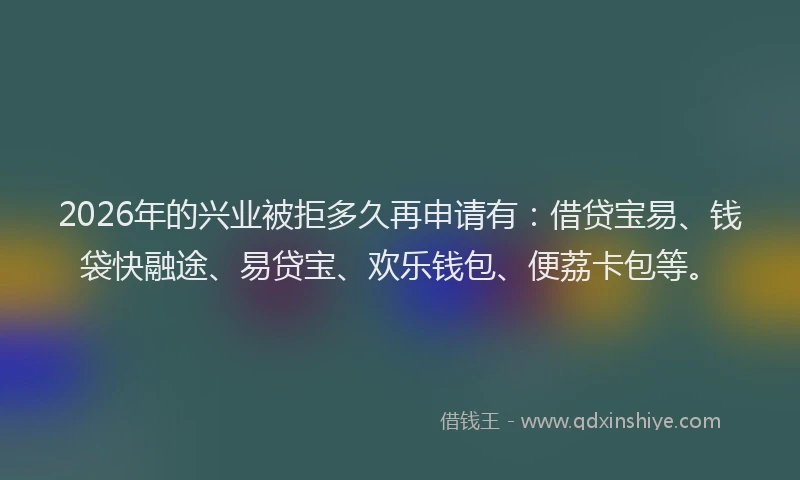 2026年的兴业被拒多久再申请有：借贷宝易、钱袋快融途、易贷宝、欢乐钱包、便荔卡包等。