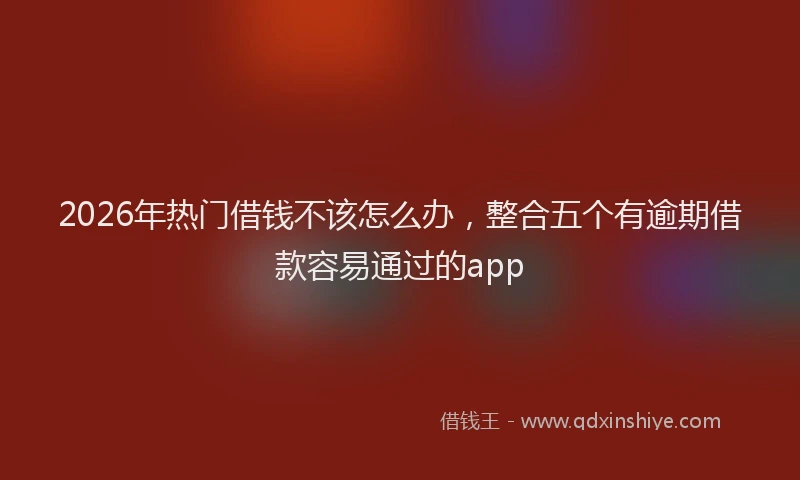 2026年热门借钱不该怎么办，整合五个有逾期借款容易通过的app