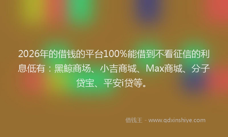 2026年的借钱的平台100%能借到不看征信的利息低有：黑鲸商场、小吉商城、Max商城、分子贷宝、平安i贷等。