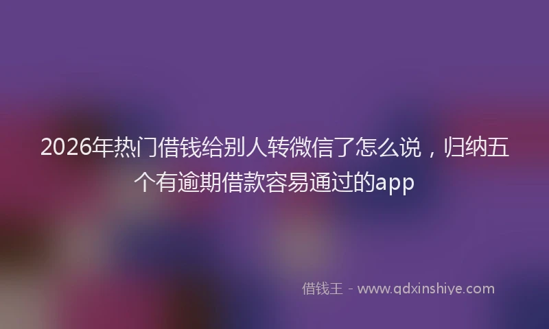 2026年热门借钱给别人转微信了怎么说，归纳五个有逾期借款容易通过的app