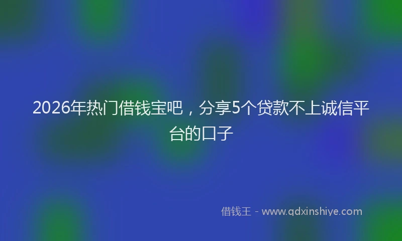 2026年热门借钱宝吧，分享5个贷款不上诚信平台的口子