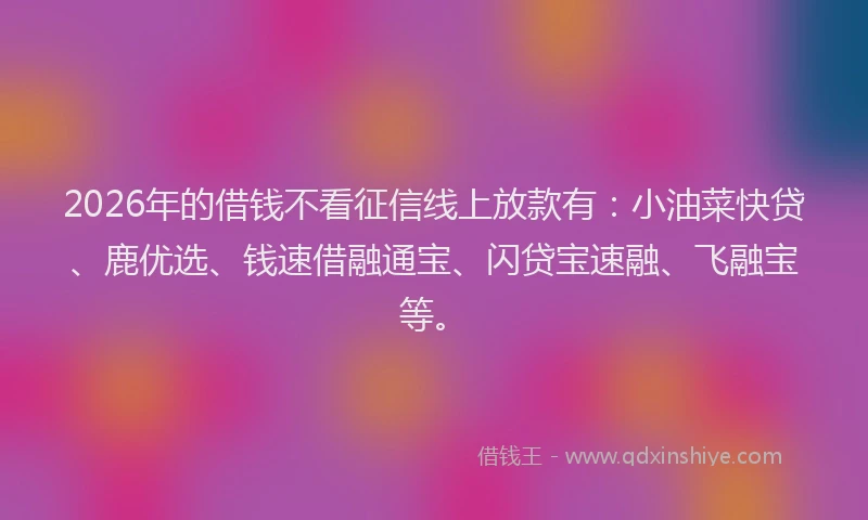 2026年的借钱不看征信线上放款有：小油菜快贷、鹿优选、钱速借融通宝、闪贷宝速融、飞融宝等。
