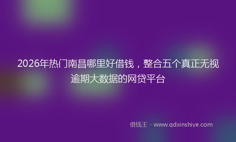 2026年热门南昌哪里好借钱，整合五个真正无视逾期大数据的网贷平台