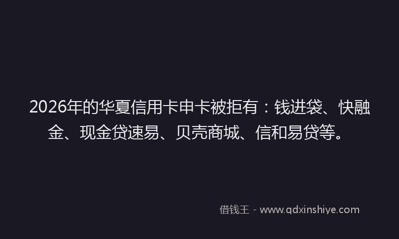 2026年的华夏信用卡申卡被拒有：钱进袋、快融金、现金贷速易、贝壳商城、信和易贷等。