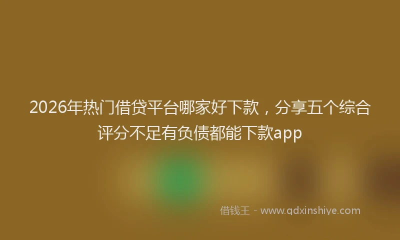 2026年热门借贷平台哪家好下款，分享五个综合评分不足有负债都能下款app