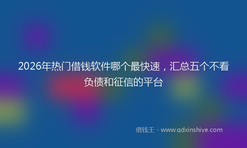 2026年热门借钱软件哪个最快速，汇总五个不看负债和征信的平台