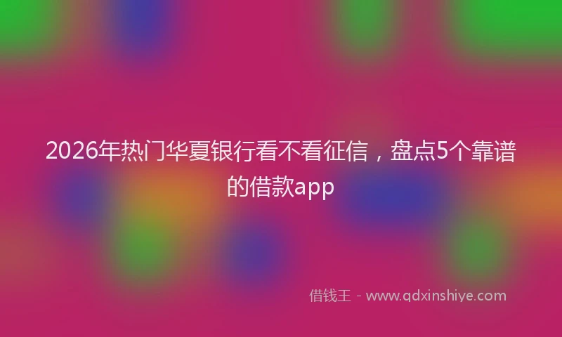 2026年热门华夏银行看不看征信，盘点5个靠谱的借款app