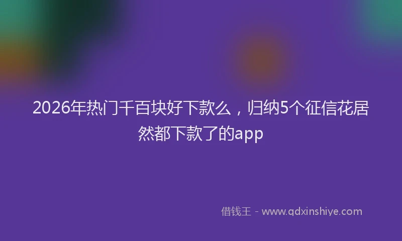 2026年热门千百块好下款么，归纳5个征信花居然都下款了的app