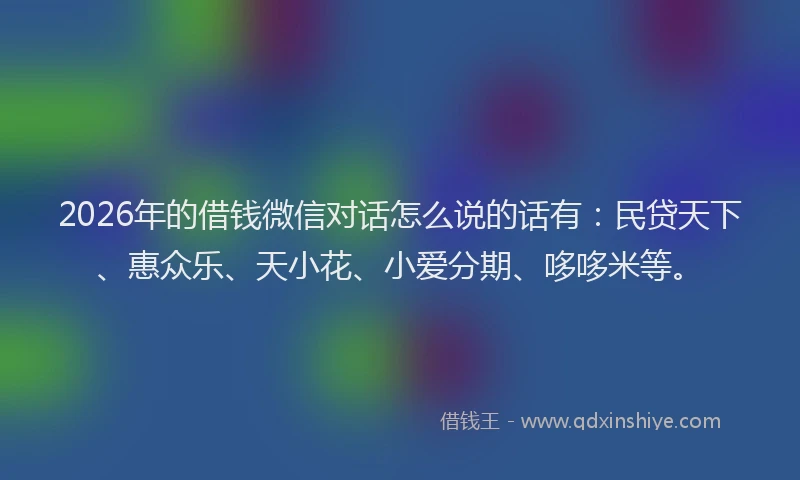2026年的借钱微信对话怎么说的话有：民贷天下、惠众乐、天小花、小爱分期、哆哆米等。