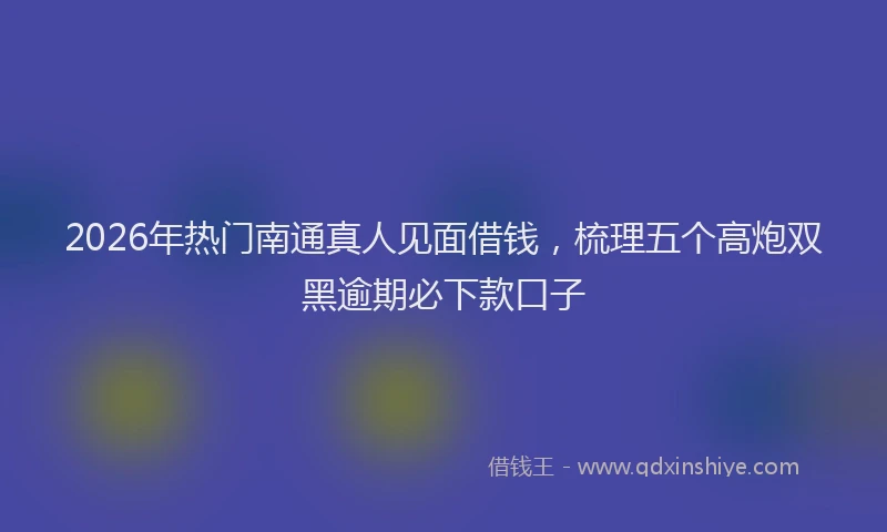 2026年热门南通真人见面借钱，梳理五个高炮双黑逾期必下款口子