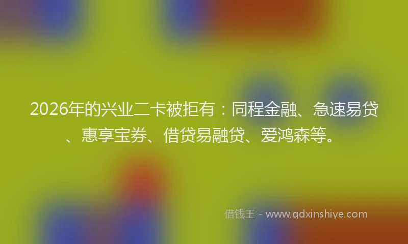 2026年的兴业二卡被拒有：同程金融、急速易贷、惠享宝券、借贷易融贷、爱鸿森等。