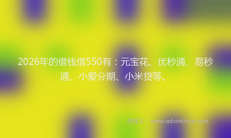 2026年的借钱借550有：元宝花、优秒通、易秒通、小爱分期、小米贷等。