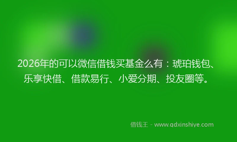2026年的可以微信借钱买基金么有：琥珀钱包、乐享快借、借款易行、小爱分期、投友圈等。