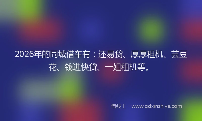2026年的同城借车有：还易贷、厚厚租机、芸豆花、钱进快贷、一姐租机等。
