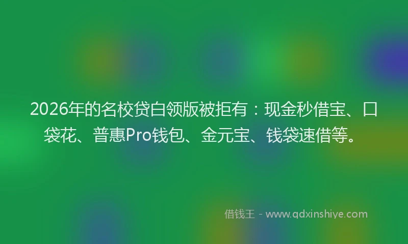 2026年的名校贷白领版被拒有：现金秒借宝、口袋花、普惠Pro钱包、金元宝、钱袋速借等。