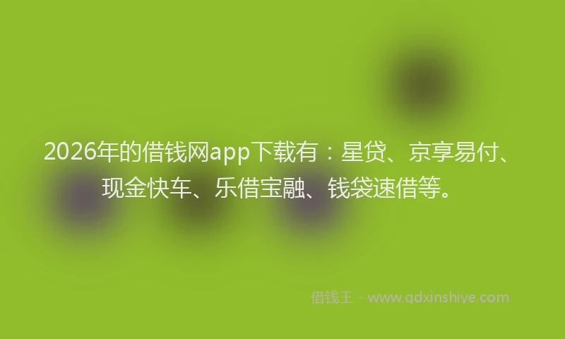 2026年的借钱网app下载有：星贷、京享易付、现金快车、乐借宝融、钱袋速借等。