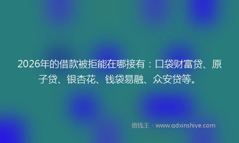 2026年的借款被拒能在哪接有：口袋财富贷、原子贷、银杏花、钱袋易融、众安贷等。