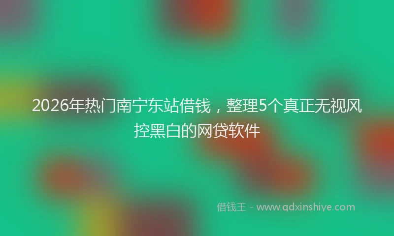 2026年热门南宁东站借钱，整理5个真正无视风控黑白的网贷软件