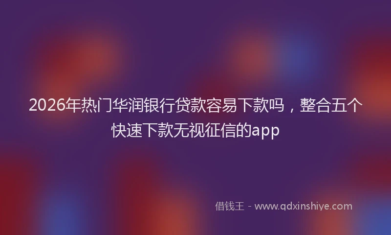 2026年热门华润银行贷款容易下款吗，整合五个快速下款无视征信的app