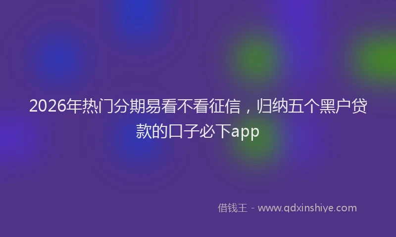2026年热门分期易看不看征信，归纳五个黑户贷款的口子必下app
