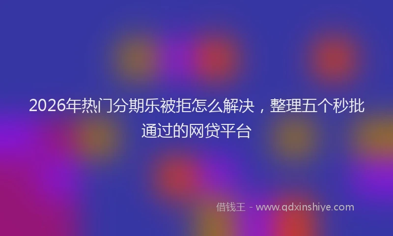 2026年热门分期乐被拒怎么解决，整理五个秒批通过的网贷平台