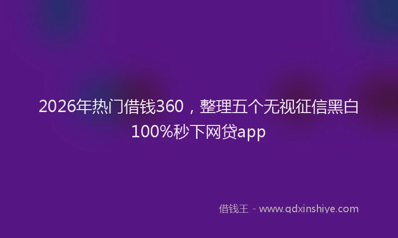 2026年热门借钱360，整理五个无视征信黑白100%秒下网贷app