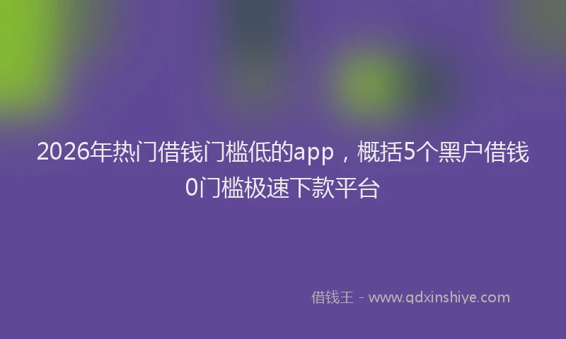 2026年热门借钱门槛低的app，概括5个黑户借钱0门槛极速下款平台