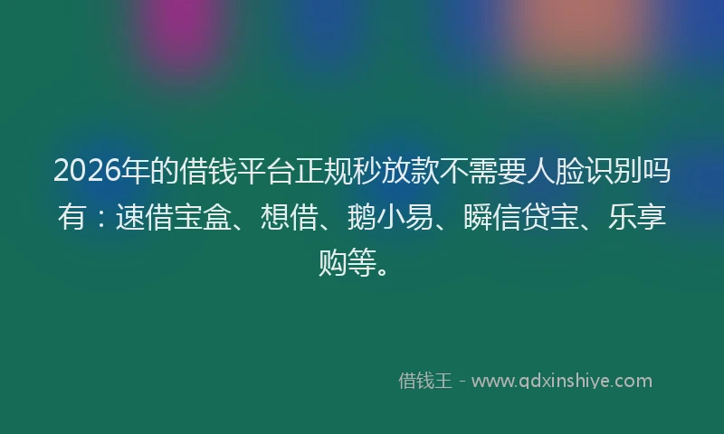 2026年的借钱平台正规秒放款不需要人脸识别吗有：速借宝盒、想借、鹅小易、瞬信贷宝、乐享购等。