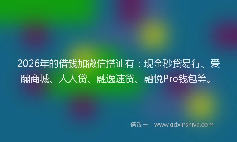 2026年的借钱加微信搭讪有：现金秒贷易行、爱蹦商城、人人贷、融逸速贷、融悦Pro钱包等。