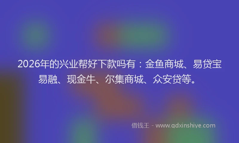 2026年的兴业帮好下款吗有：金鱼商城、易贷宝易融、现金牛、尔集商城、众安贷等。