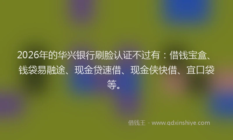 2026年的华兴银行刷脸认证不过有：借钱宝盒、钱袋易融途、现金贷速借、现金侠快借、宜口袋等。