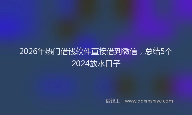 2026年热门借钱软件直接借到微信，总结5个2024放水口子