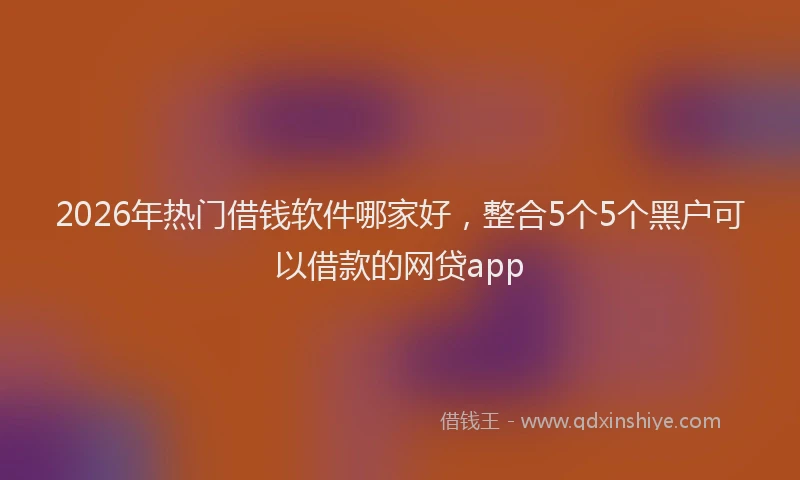 2026年热门借钱软件哪家好，整合5个5个黑户可以借款的网贷app