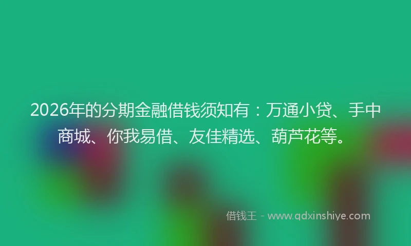2026年的分期金融借钱须知有：万通小贷、手中商城、你我易借、友佳精选、葫芦花等。