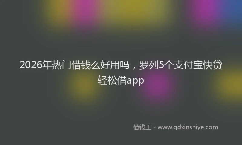 2026年热门借钱么好用吗，罗列5个支付宝快贷轻松借app