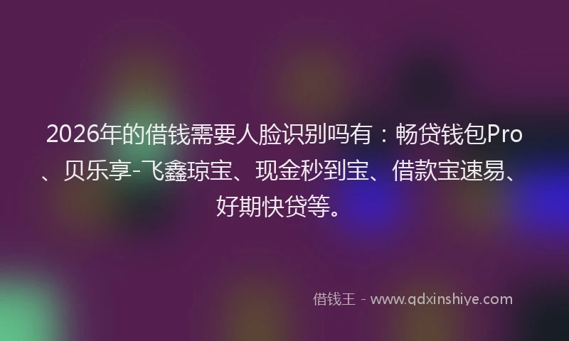 2026年的借钱需要人脸识别吗有：畅贷钱包Pro、贝乐享-飞鑫琼宝、现金秒到宝、借款宝速易、好期快贷等。