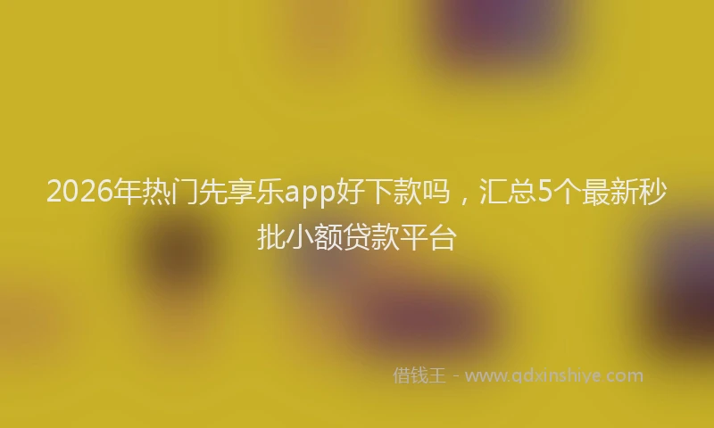 2026年热门先享乐app好下款吗，汇总5个最新秒批小额贷款平台