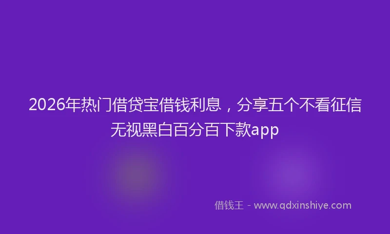 2026年热门借贷宝借钱利息，分享五个不看征信无视黑白百分百下款app