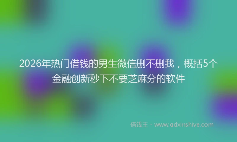 2026年热门借钱的男生微信删不删我，概括5个金融创新秒下不要芝麻分的软件