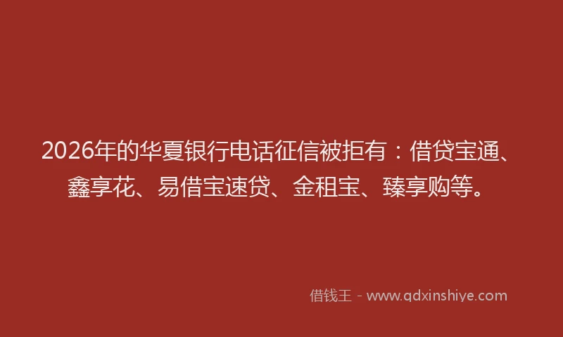 2026年的华夏银行电话征信被拒有：借贷宝通、鑫享花、易借宝速贷、金租宝、臻享购等。