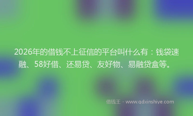 2026年的借钱不上征信的平台叫什么有：钱袋速融、58好借、还易贷、友好物、易融贷盒等。