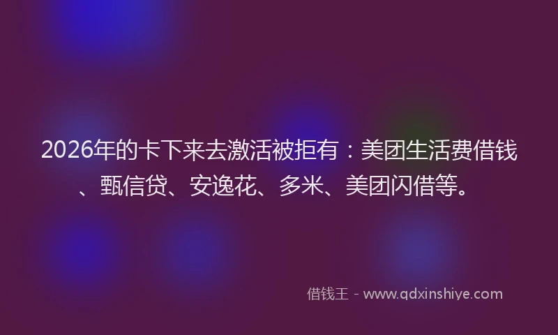 2026年的卡下来去激活被拒有：美团生活费借钱、甄信贷、安逸花、多米、美团闪借等。