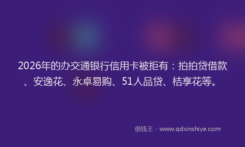 2026年的办交通银行信用卡被拒有：拍拍贷借款、安逸花、永卓易购、51人品贷、桔享花等。
