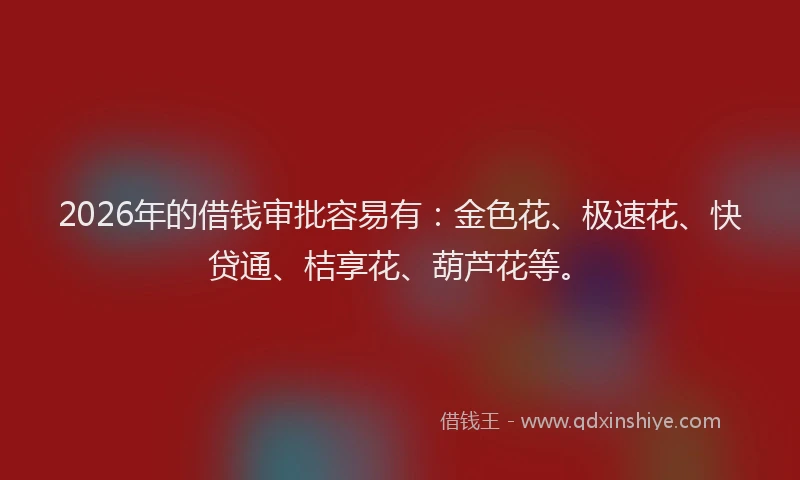 2026年的借钱审批容易有：金色花、极速花、快贷通、桔享花、葫芦花等。