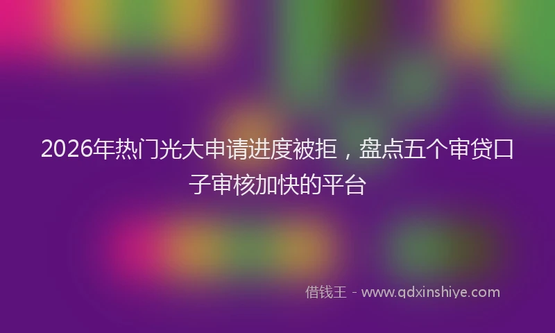 2026年热门光大申请进度被拒，盘点五个审贷口子审核加快的平台