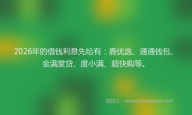 2026年的借钱利息先给有：鹿优选、通通钱包、金满堂贷、度小满、超快购等。
